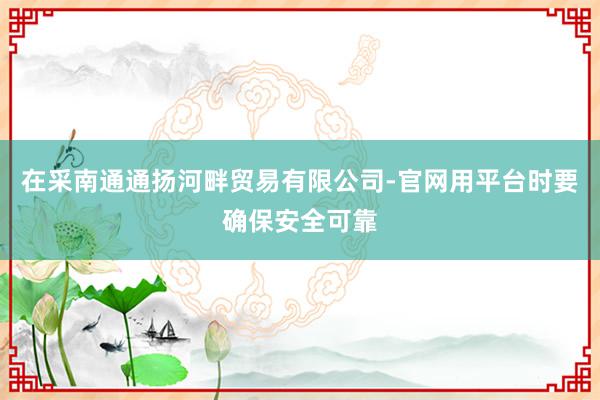 在采南通通扬河畔贸易有限公司-官网用平台时要确保安全可靠